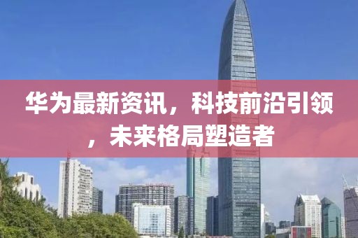 華為最新資訊，科技前沿引領，未來格局塑造者