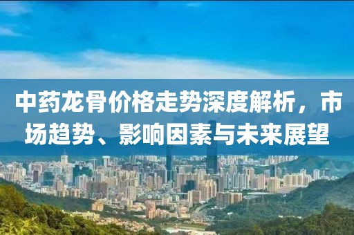 中藥龍骨價格走勢深度解析，市場趨勢、影響因素與未來展望