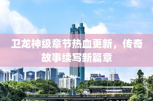 衛龍神級章節熱血更新，傳奇故事續寫新篇章