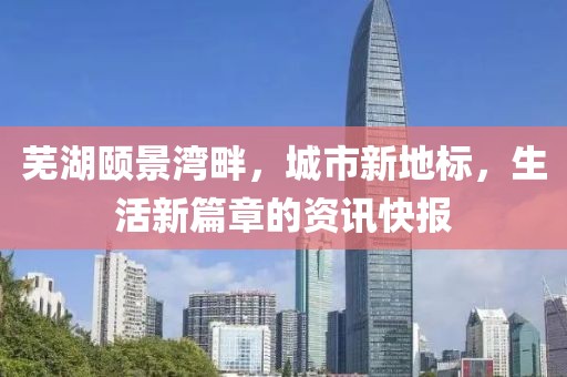 蕪湖頤景灣畔，城市新地標，生活新篇章的資訊快報