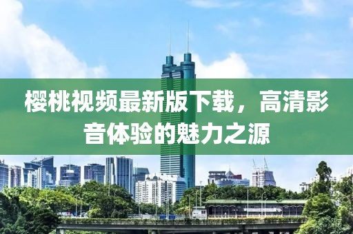 櫻桃視頻最新版下載，高清影音體驗的魅力之源