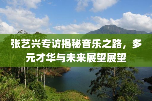 張藝興專訪揭秘音樂之路，多元才華與未來展望展望