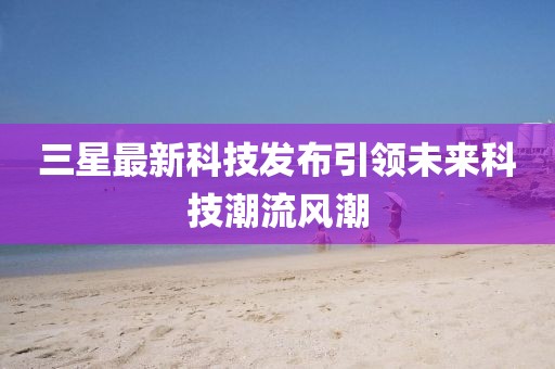 三星最新科技發布引領未來科技潮流風潮