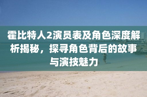 霍比特人2演員表及角色深度解析揭秘，探尋角色背后的故事與演技魅力