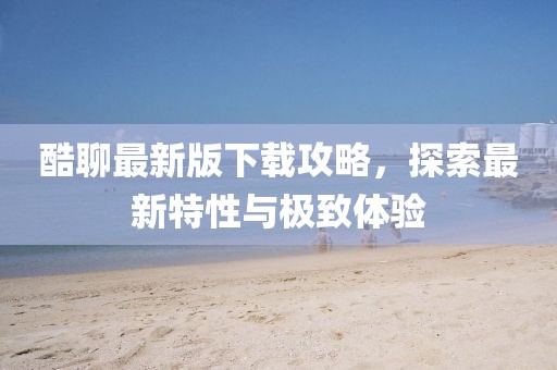 酷聊最新版下載攻略，探索最新特性與極致體驗