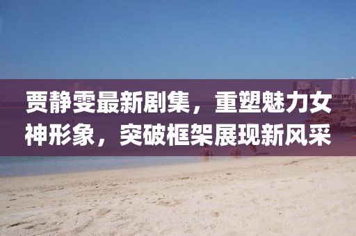 賈靜雯最新劇集，重塑魅力女神形象，突破框架展現新風采