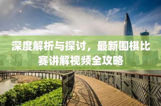 深度解析與探討，最新圍棋比賽講解視頻全攻略