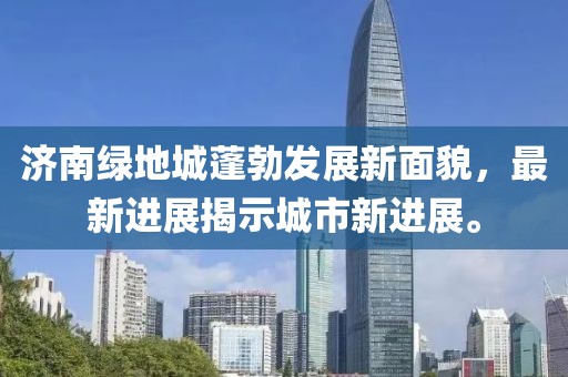 濟南綠地城蓬勃發展新面貌，最新進展揭示城市新進展。