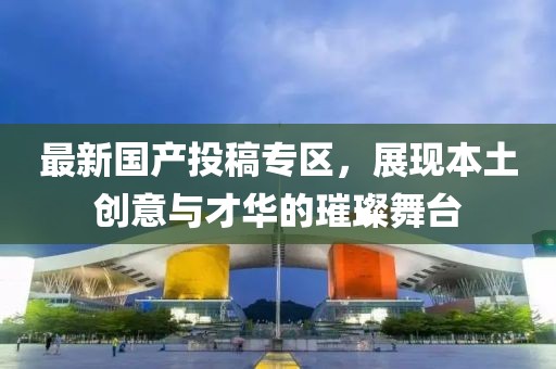 最新國產投稿專區，展現本土創意與才華的璀璨舞臺