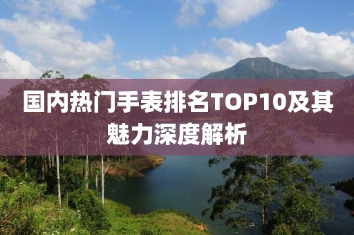 國內熱門手表排名TOP10及其魅力深度解析