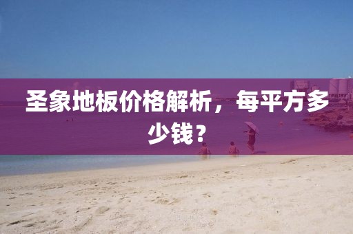圣象地板價格解析，每平方多少錢？