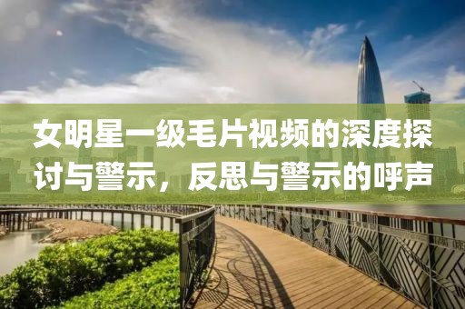 女明星一級毛片視頻的深度探討與警示，反思與警示的呼聲