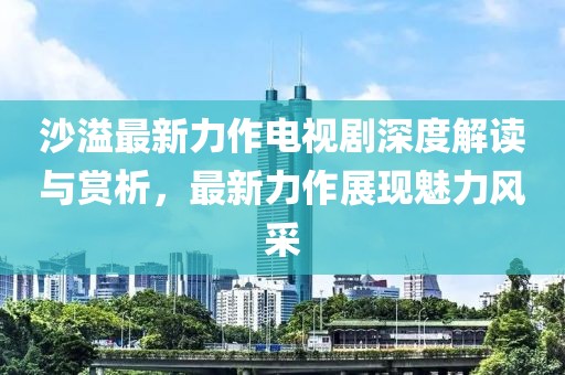 沙溢最新力作電視劇深度解讀與賞析，最新力作展現魅力風采