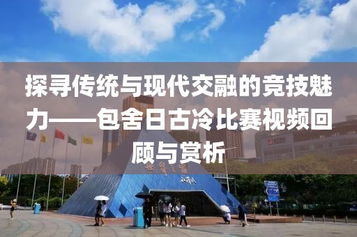 探尋傳統與現代交融的競技魅力——包舍日古冷比賽視頻回顧與賞析