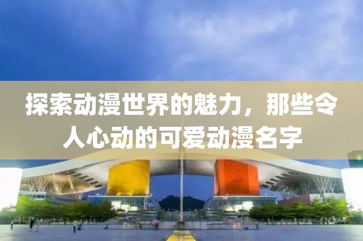 探索動漫世界的魅力，那些令人心動的可愛動漫名字