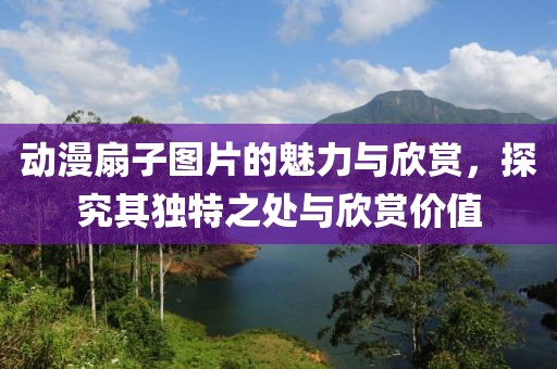 動漫扇子圖片的魅力與欣賞，探究其獨特之處與欣賞價值