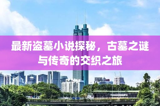 最新盜墓小說探秘，古墓之謎與傳奇的交織之旅
