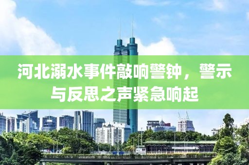 河北溺水事件敲響警鐘，警示與反思之聲緊急響起