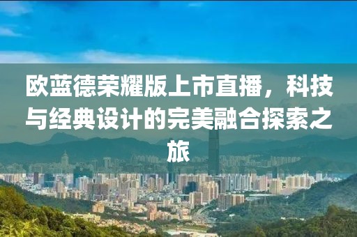 歐藍德榮耀版上市直播，科技與經典設計的完美融合探索之旅