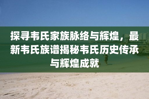 探尋韋氏家族脈絡與輝煌，最新韋氏族譜揭秘韋氏歷史傳承與輝煌成就