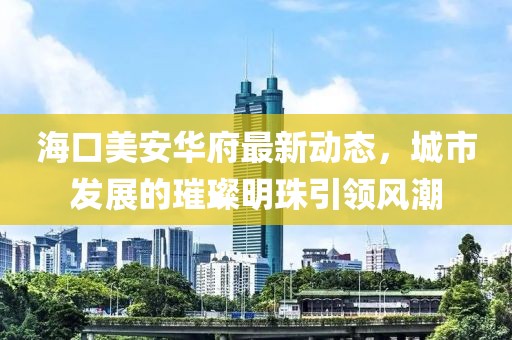 海口美安華府最新動態，城市發展的璀璨明珠引領風潮