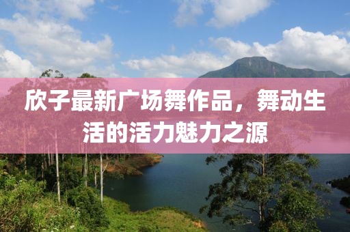 欣子最新廣場舞作品，舞動生活的活力魅力之源