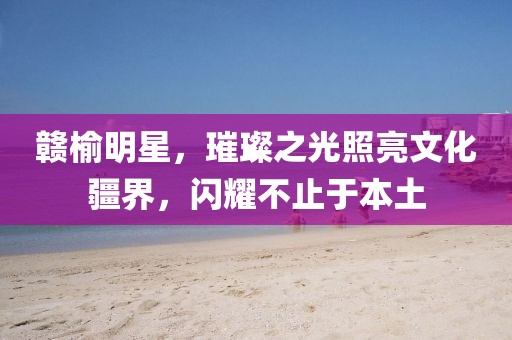 贛榆明星，璀璨之光照亮文化疆界，閃耀不止于本土