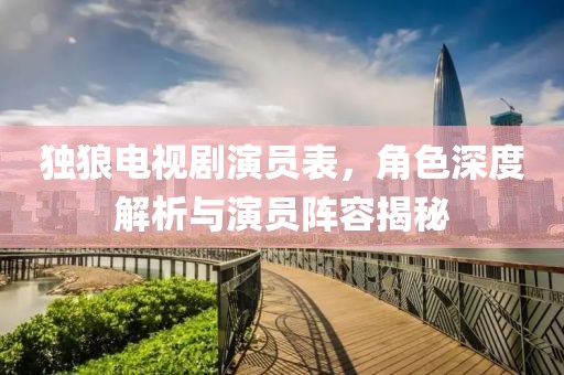 獨狼電視劇演員表，角色深度解析與演員陣容揭秘