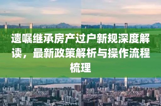 遺囑繼承房產過戶新規深度解讀，最新政策解析與操作流程梳理