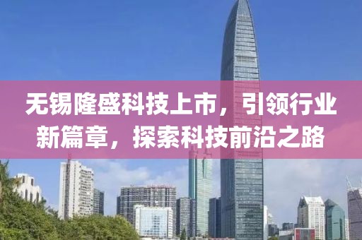 無錫隆盛科技上市，引領行業新篇章，探索科技前沿之路