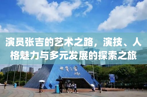 演員張吉的藝術之路，演技、人格魅力與多元發展的探索之旅