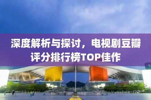 深度解析與探討，電視劇豆瓣評分排行榜TOP佳作