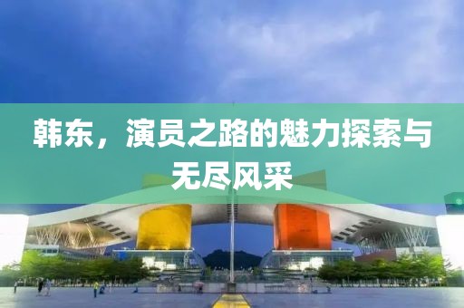 韓東，演員之路的魅力探索與無盡風采
