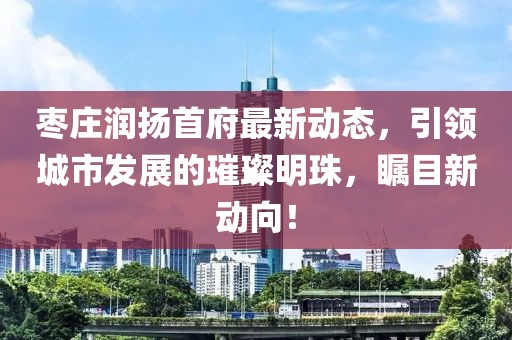 棗莊潤揚首府最新動態，引領城市發展的璀璨明珠，矚目新動向！