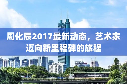 周化辰2017最新動態，藝術家邁向新里程碑的旅程