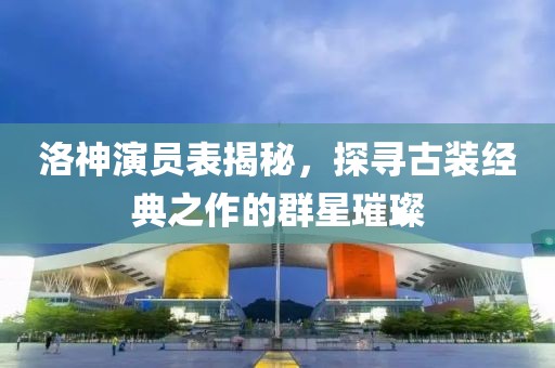 洛神演員表揭秘，探尋古裝經典之作的群星璀璨
