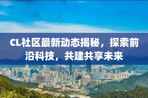CL社區最新動態揭秘，探索前沿科技，共建共享未來
