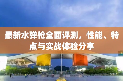 最新水彈槍全面評測，性能、特點與實戰體驗分享