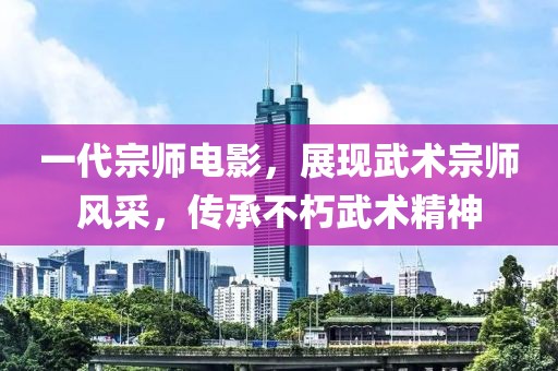 一代宗師電影，展現武術宗師風采，傳承不朽武術精神