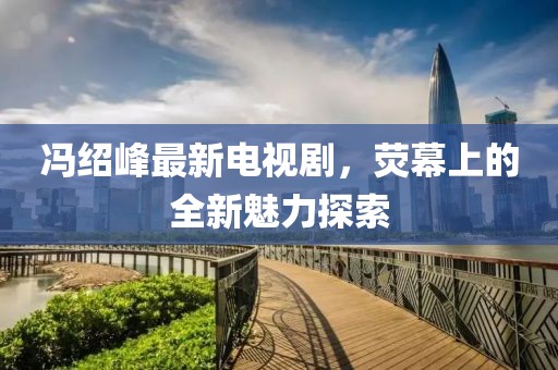 馮紹峰最新電視劇，熒幕上的全新魅力探索