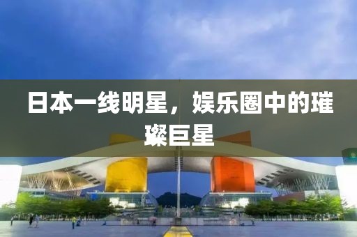 日本一線明星，娛樂圈中的璀璨巨星