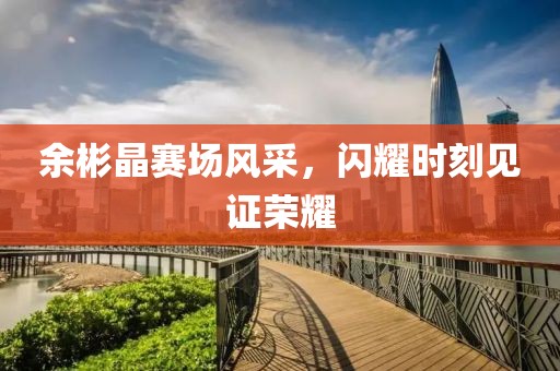 余彬晶賽場風采，閃耀時刻見證榮耀