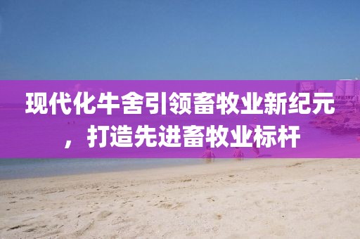 現代化牛舍引領畜牧業新紀元，打造先進畜牧業標桿