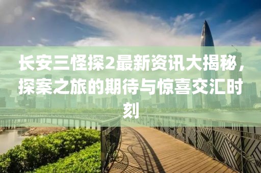 長安三怪探2最新資訊大揭秘，探案之旅的期待與驚喜交匯時刻