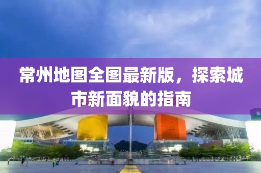 常州地圖全圖最新版，探索城市新面貌的指南