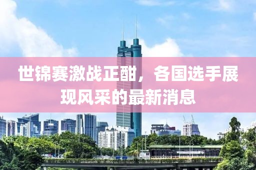 世錦賽激戰正酣，各國選手展現風采的最新消息