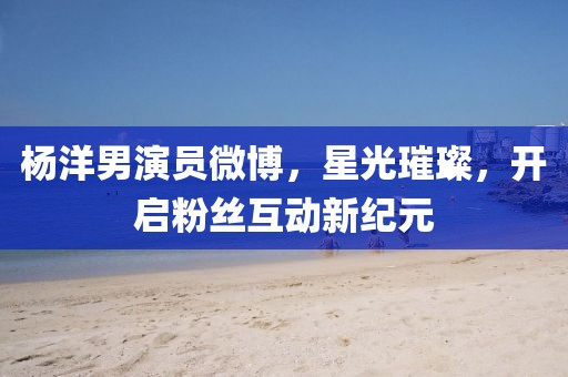 楊洋男演員微博，星光璀璨，開啟粉絲互動新紀元