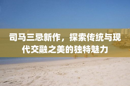司馬三忌新作，探索傳統與現代交融之美的獨特魅力