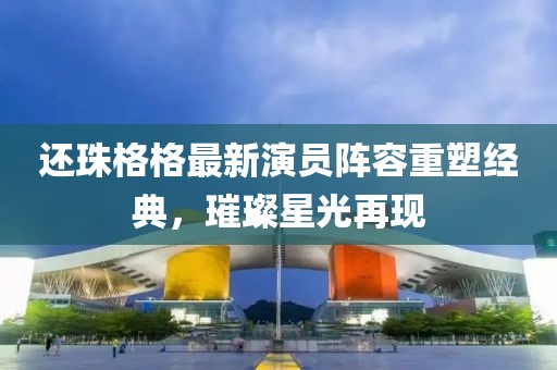還珠格格最新演員陣容重塑經典，璀璨星光再現