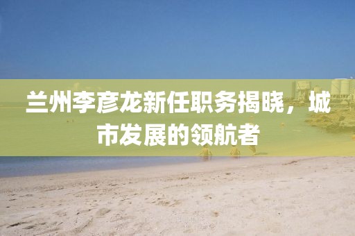 蘭州李彥龍新任職務揭曉，城市發展的領航者